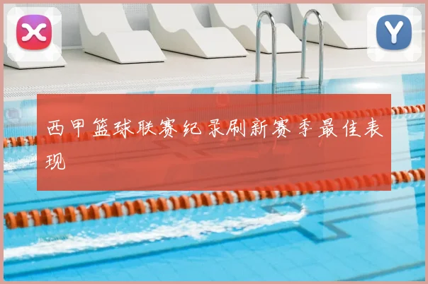 西甲篮球联赛纪录刷新赛季最佳表现