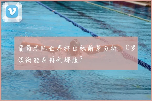 葡萄牙队世界杯出线前景分析：C罗领衔能否再创辉煌？