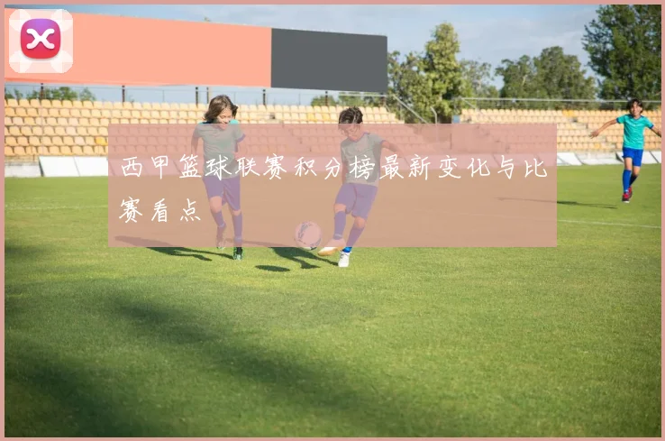西甲篮球联赛积分榜最新变化与比赛看点