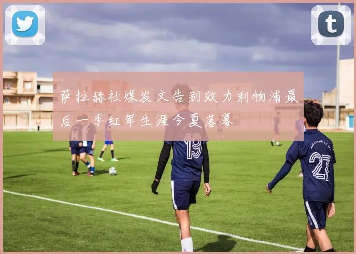 萨拉赫社媒发文告别效力利物浦最后一季红军生涯今夏落幕