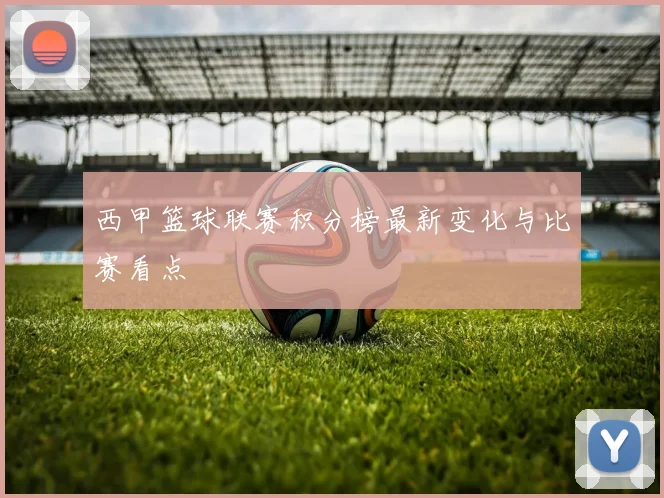 西甲篮球联赛积分榜最新变化与比赛看点